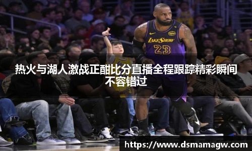 热火与湖人激战正酣比分直播全程跟踪精彩瞬间不容错过